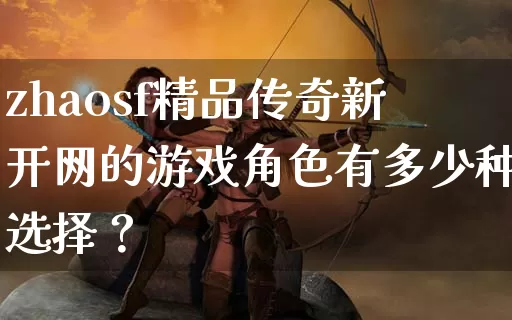 zhaosf精品传奇新开网的游戏角色有多少种选择？_https://www.laoxiniu.com_全天推荐_第1张